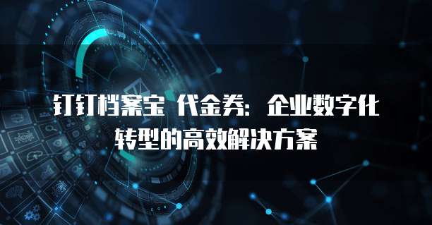 钉钉档案宝 代金券:企业数字化转型的高效解决方案