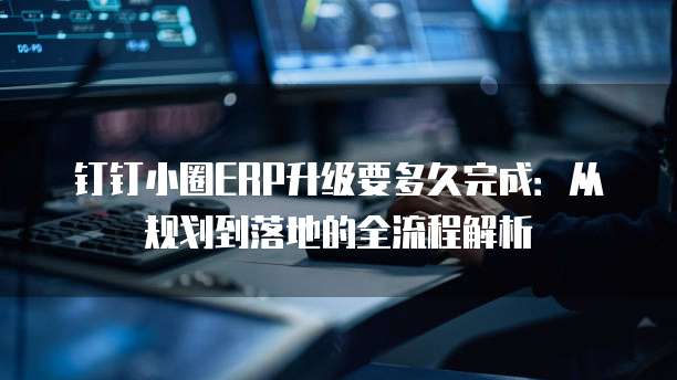 钉钉小圈ERP升级要多久完成:从规划到落地的全流程解析