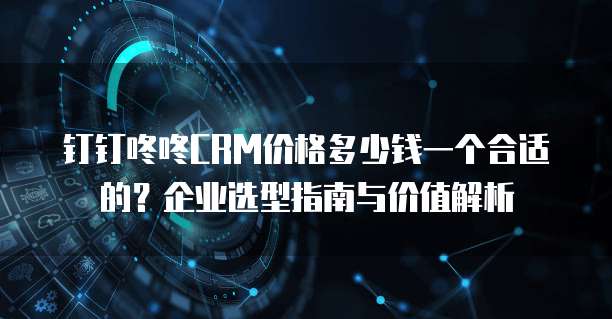 钉钉咚咚CRM价格多少钱一个合适的？企业选型指南与价值解析