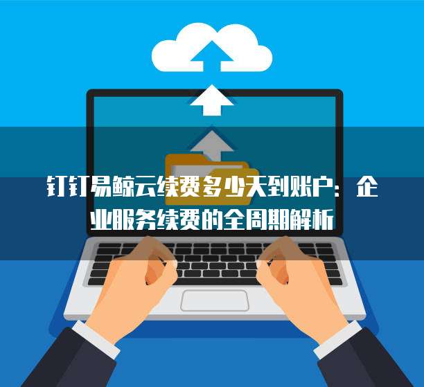 钉钉易鲸云续费多少天到账户：企业服务续费的全周期解析