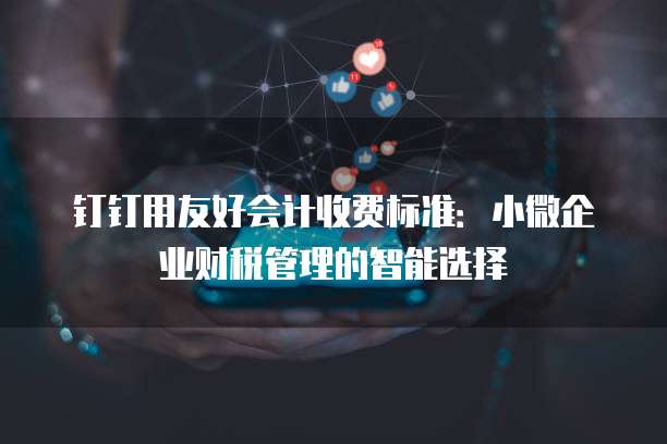 钉钉用友好会计收费标准:小微企业财税管理的智能选择