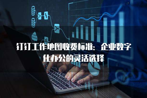 钉钉工作地图收费标准:企业数字化办公的灵活选择