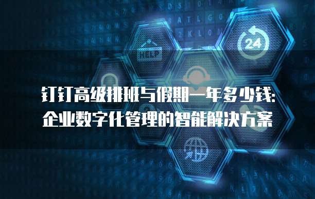 钉钉高级排班与假期一年多少钱:企业数字化管理的智能解决方案