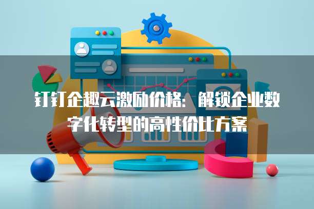 钉钉企趣云激励价格：解锁企业数字化转型的高性价比方案