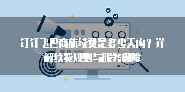钉钉飞巴商旅续费是多少天内？详解续费规则与服务保障