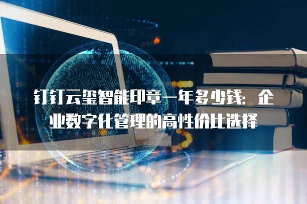 钉钉云玺智能印章一年多少钱:企业数字化管理的高性价比选择