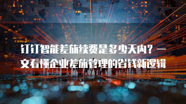 钉钉智能差旅续费是多少天内？一文看懂企业差旅管理的省钱新逻辑