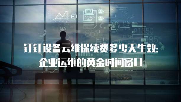 钉钉设备云维保续费多少天生效：企业运维的黄金时间窗口
