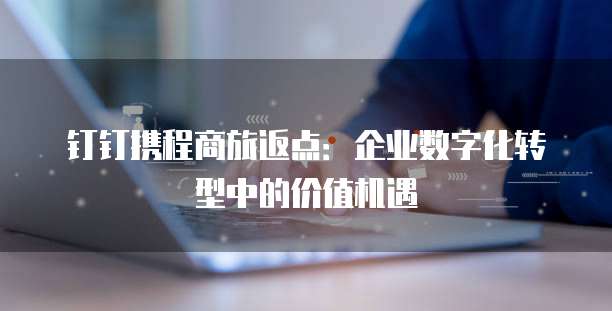 钉钉携程商旅返点:企业数字化转型中的价值机遇