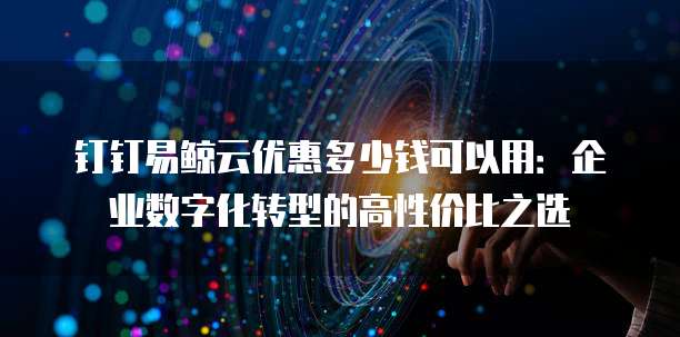 钉钉易鲸云优惠多少钱可以用:企业数字化转型的高性价比之选
