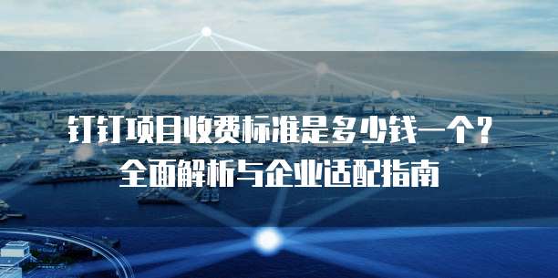 钉钉项目收费标准是多少钱一个?全面解析与企业适配指南