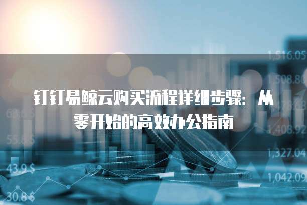 钉钉易鲸云购买流程详细步骤:从零开始的高效办公指南