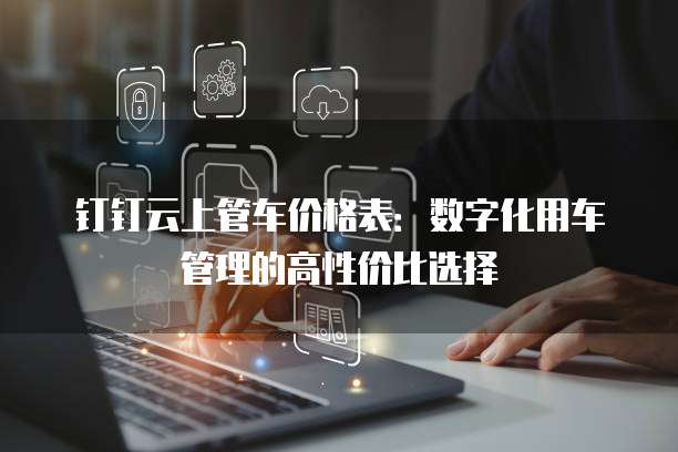 钉钉云上管车价格表：数字化用车管理的高性价比选择