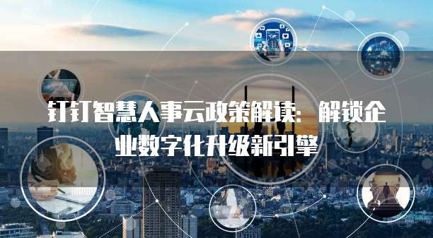 钉钉智慧人事云政策解读：解锁企业数字化升级新引擎