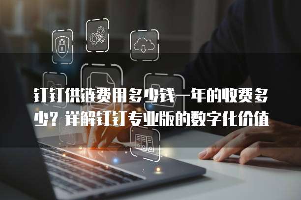 钉钉供链费用多少钱一年的收费多少？详解钉钉专业版的数字化价值