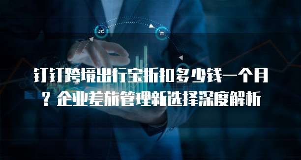 钉钉跨境出行宝折扣多少钱一个月?企业差旅管理新选择深度解析