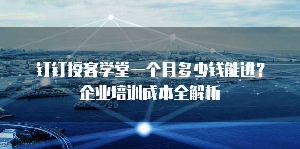 钉钉授客学堂一个月多少钱能进？企业培训成本全解析