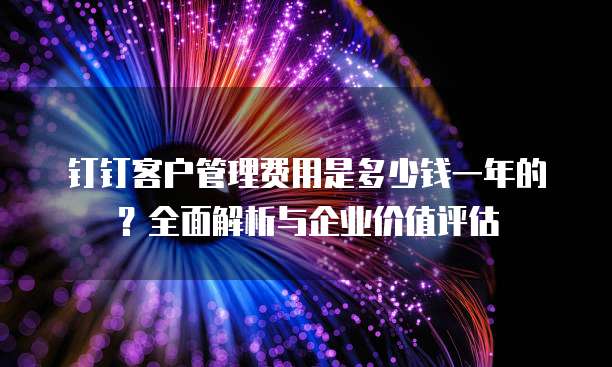 钉钉客户管理费用是多少钱一年的?全面解析与企业价值评估