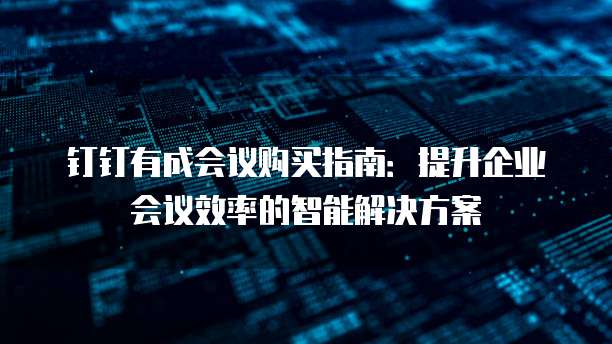 钉钉有成会议购买指南：提升企业会议效率的智能解决方案