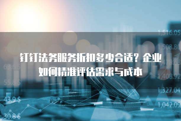钉钉法务服务折扣多少合适?企业如何精准评估需求与成本