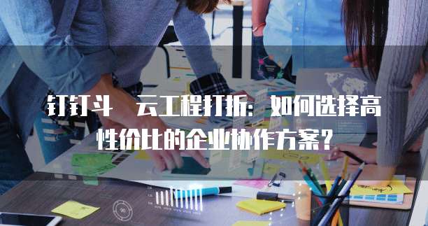 钉钉斗栱云工程打折:如何选择高性价比的企业协作方案?