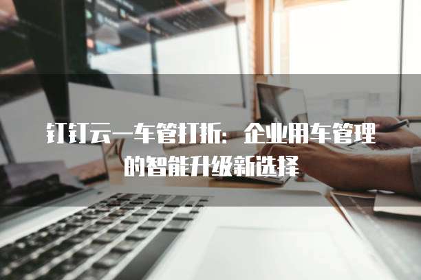 钉钉云一车管打折：企业用车管理的智能升级新选择