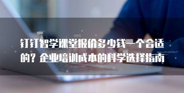 钉钉智学课堂报价多少钱一个合适的？企业培训成本的科学选择指南