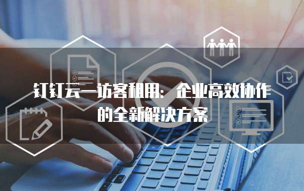 钉钉云一访客租用:企业高效协作的全新解决方案