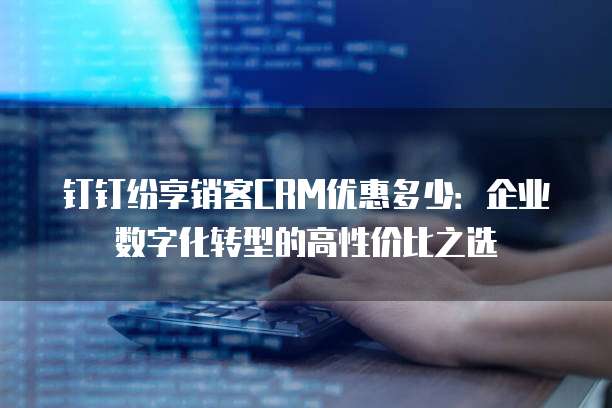 钉钉纷享销客CRM优惠多少:企业数字化转型的高性价比之选