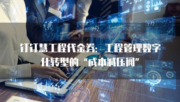 钉钉慧工程代金券：工程管理数字化转型的&ldquo;成本减压阀&rdquo;