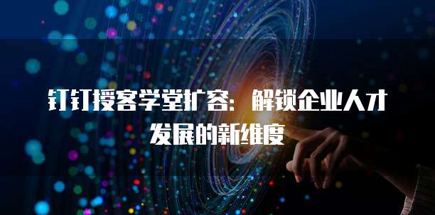 钉钉授客学堂扩容:解锁企业人才发展的新维度