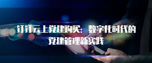 钉钉云上党建购买：数字化时代的党建管理新实践