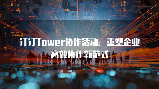 钉钉Tower协作活动:重塑企业高效协作新范式