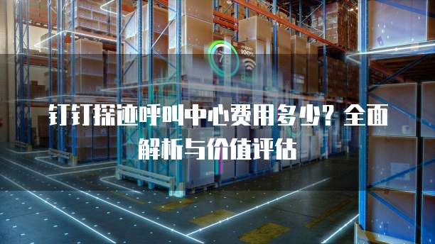 钉钉探迹呼叫中心费用多少？全面解析与价值评估