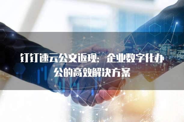 钉钉速云公文返现：企业数字化办公的高效解决方案
