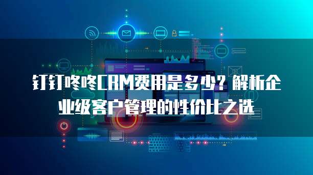 钉钉咚咚CRM费用是多少？解析企业级客户管理的性价比之选