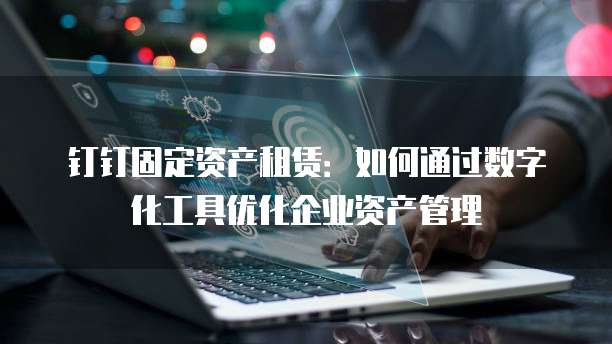 钉钉固定资产租赁：如何通过数字化工具优化企业资产管理