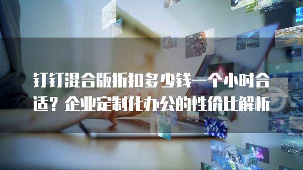 钉钉混合版折扣多少钱一个小时合适?企业定制化办公的性价比解析