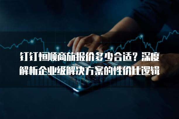 钉钉恒顺商旅报价多少合适?深度解析企业级解决方案的性价比逻辑