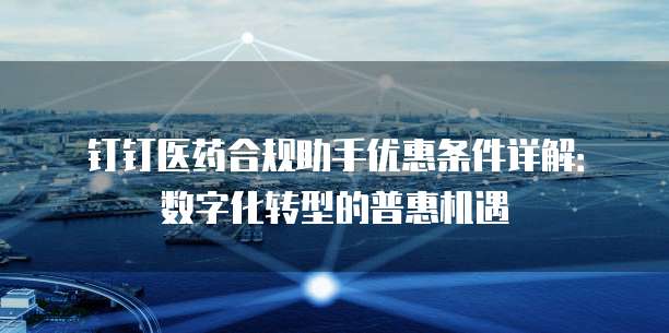 钉钉医药合规助手优惠条件详解:数字化转型的普惠机遇