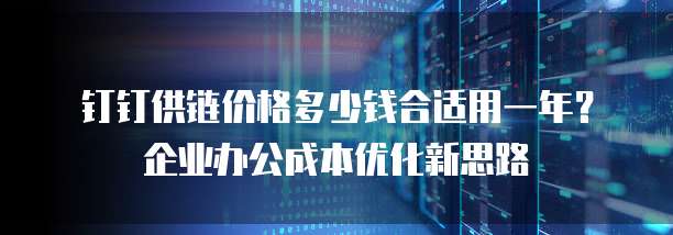 钉钉供链价格多少钱合适用一年？企业办公成本优化新思路