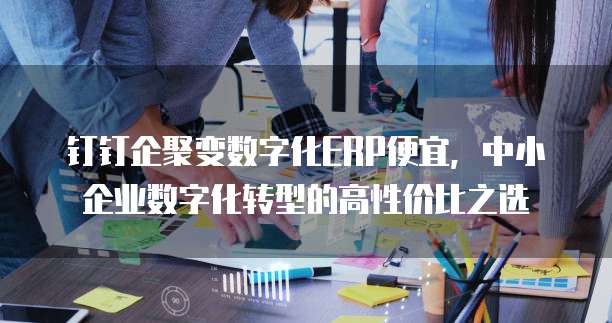 钉钉企聚变数字化ERP便宜，中小企业数字化转型的高性价比之选
