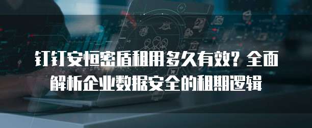 钉钉安恒密盾租用多久有效?全面解析企业数据安全的租期逻辑