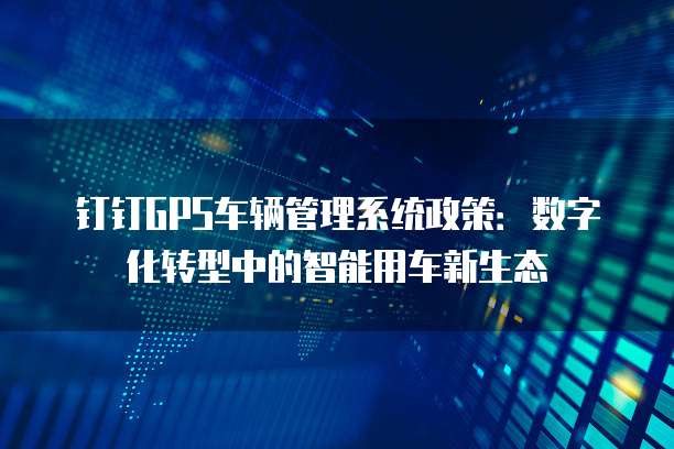 钉钉GPS车辆管理系统政策:数字化转型中的智能用车新生态