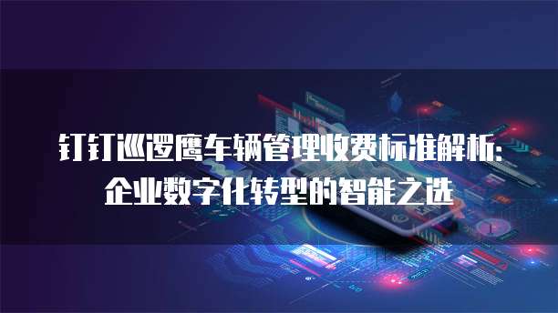 钉钉巡逻鹰车辆管理收费标准解析:企业数字化转型的智能之选