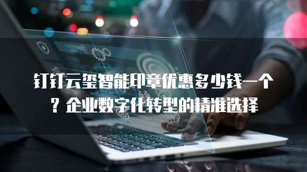 钉钉云玺智能印章优惠多少钱一个?企业数字化转型的精准选择