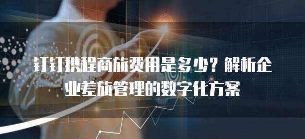 钉钉携程商旅费用是多少?解析企业差旅管理的数字化方案