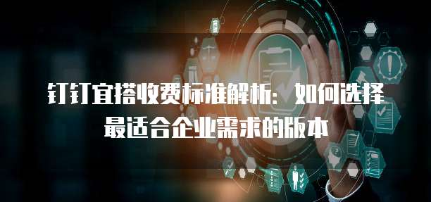 钉钉宜搭收费标准解析:如何选择最适合企业需求的版本