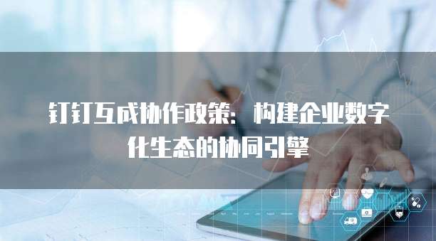 钉钉互成协作政策:构建企业数字化生态的协同引擎