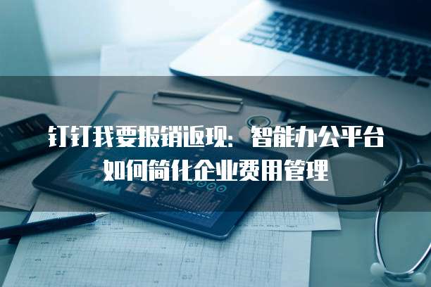 钉钉我要报销返现：智能办公平台如何简化企业费用管理